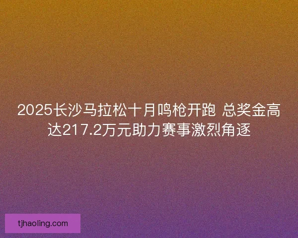 2025长沙马拉松十月鸣枪开跑 总奖金高达217.2万元助力赛事激烈角逐