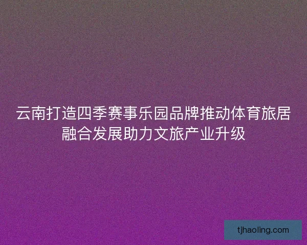 云南打造四季赛事乐园品牌推动体育旅居融合发展助力文旅产业升级