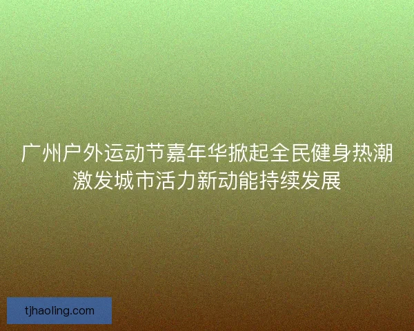广州户外运动节嘉年华掀起全民健身热潮激发城市活力新动能持续发展