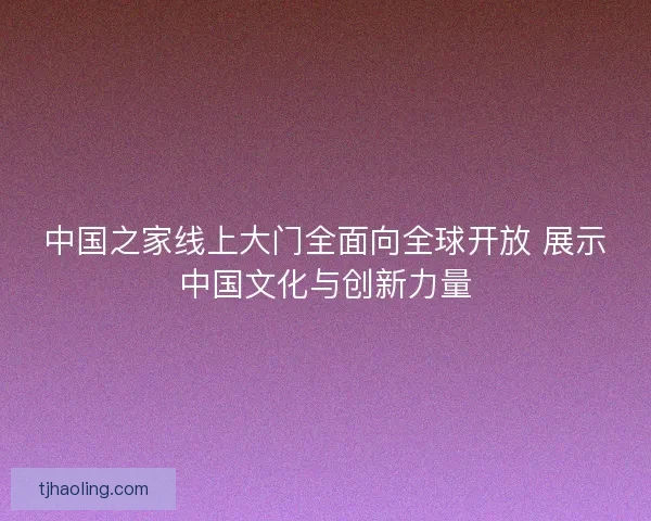 中国之家线上大门全面向全球开放 展示中国文化与创新力量