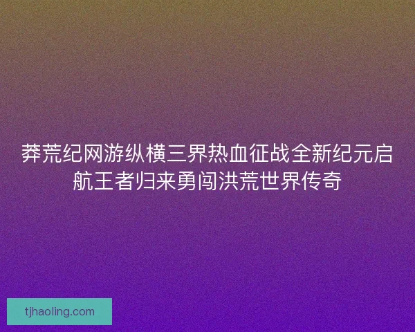 莽荒纪网游纵横三界热血征战全新纪元启航王者归来勇闯洪荒世界传奇