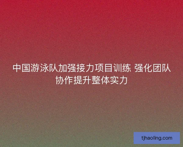 中国游泳队加强接力项目训练 强化团队协作提升整体实力